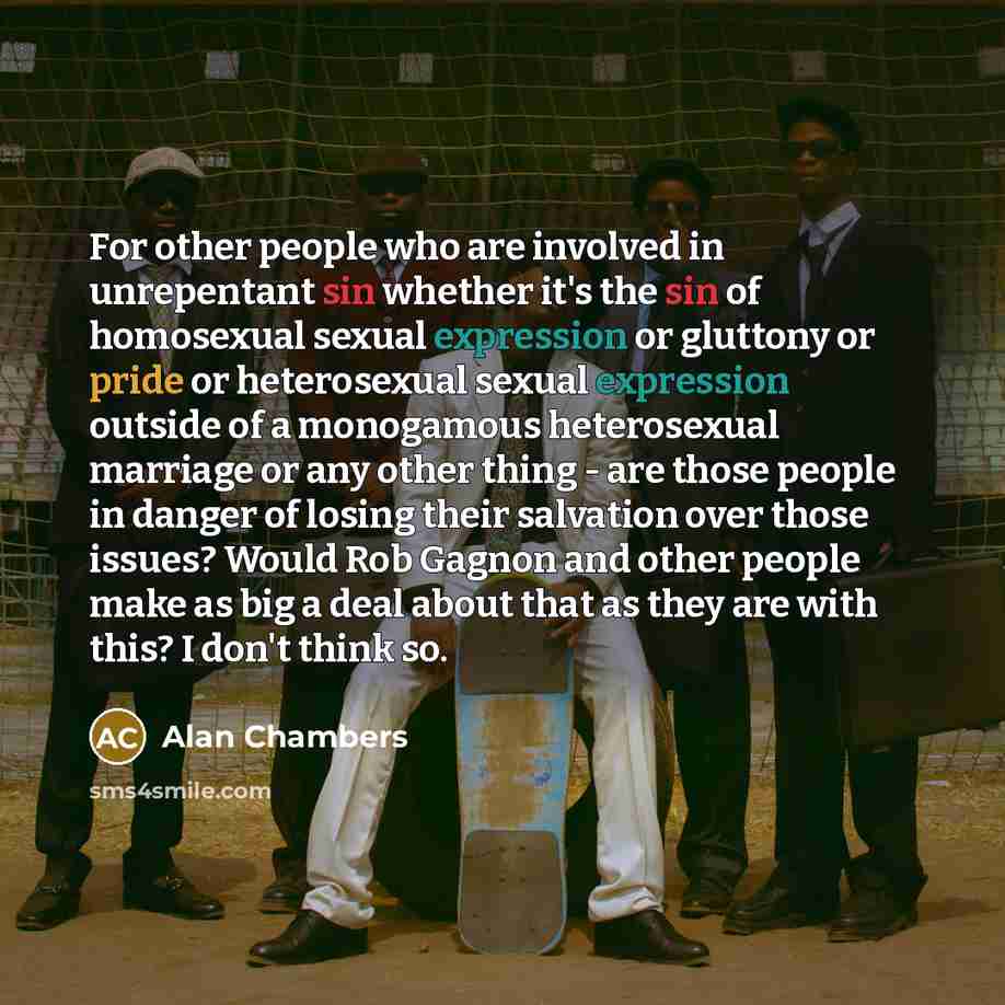 “For other people who are involved in unrepentant sin whether it's the sin of homosexual sexual expression or gluttony or pride or heterosexual sexual expression outside of a monogamous heterosexual marriage or any other thing - are those people in danger of losing their salvation over those…” quote by Alan Chambers