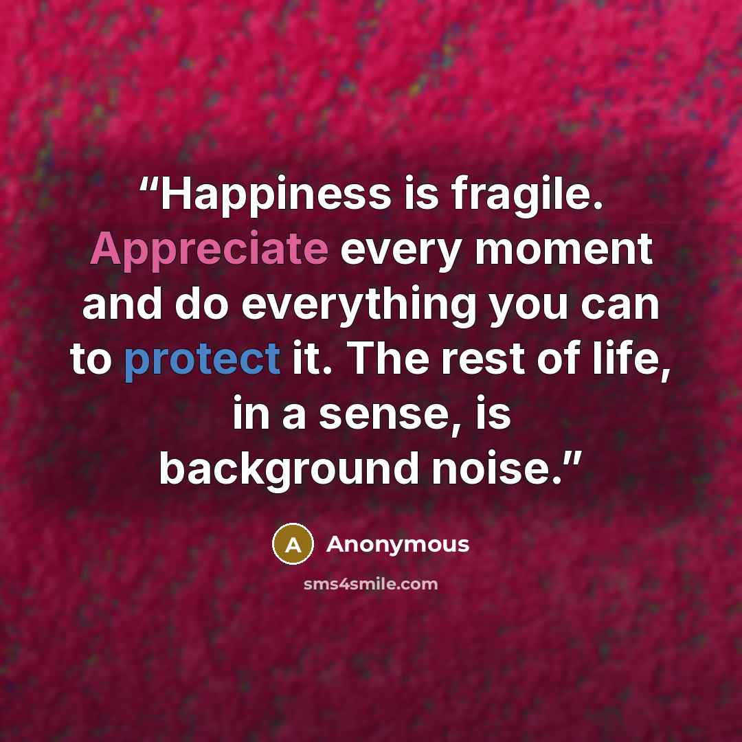 “Happiness is fragile. Appreciate every moment and do everything you can to protect it. The rest of life, in a sense, is background noise.” quote by Anonymous