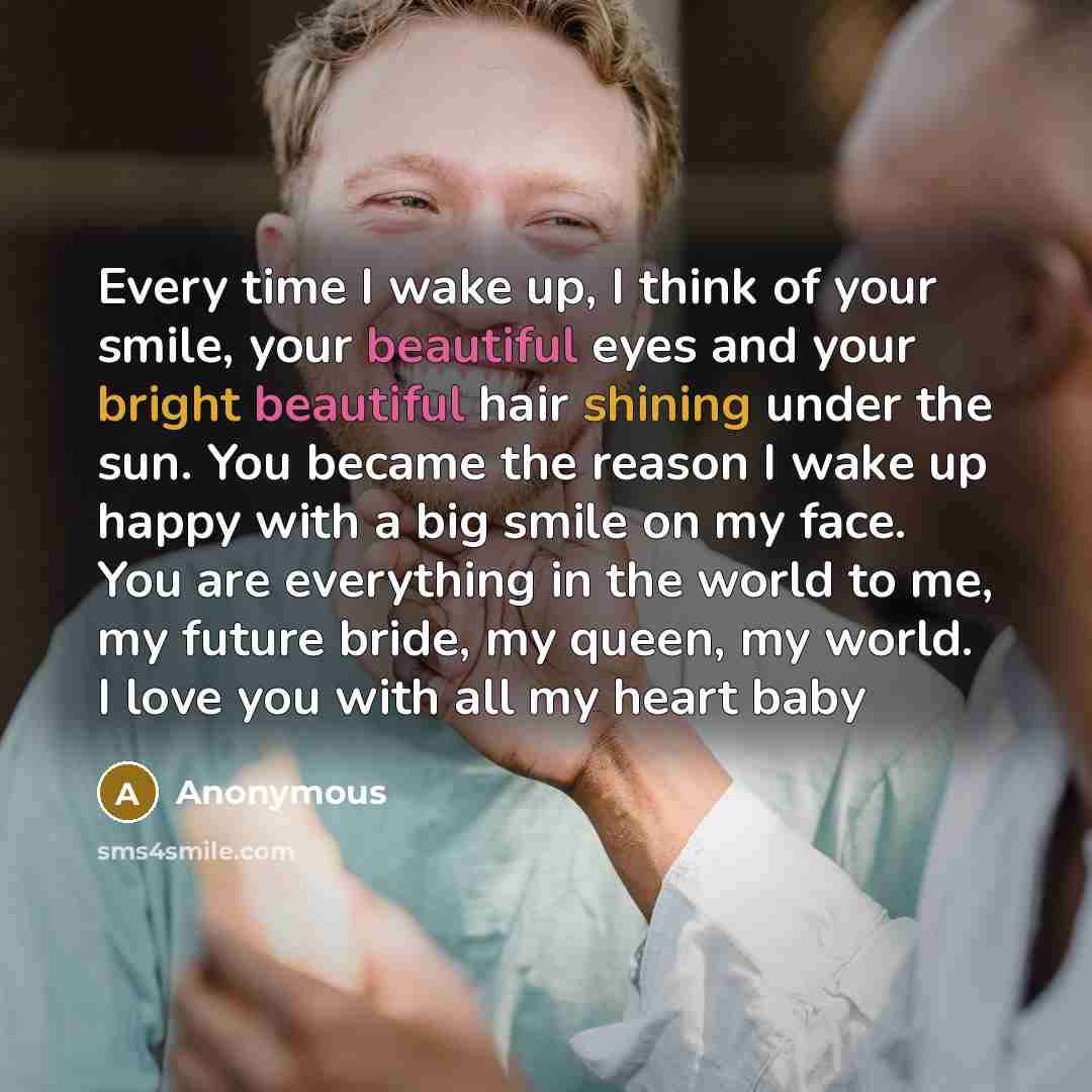 “Every time I wake up, I think of your smile, your beautiful eyes and your bright beautiful hair shining under the sun. You became the reason I wake up happy with a big smile on my face. You are everything in the world to me, my future bride, my queen, my world. I love you with all my heart baby” quote by Anonymous