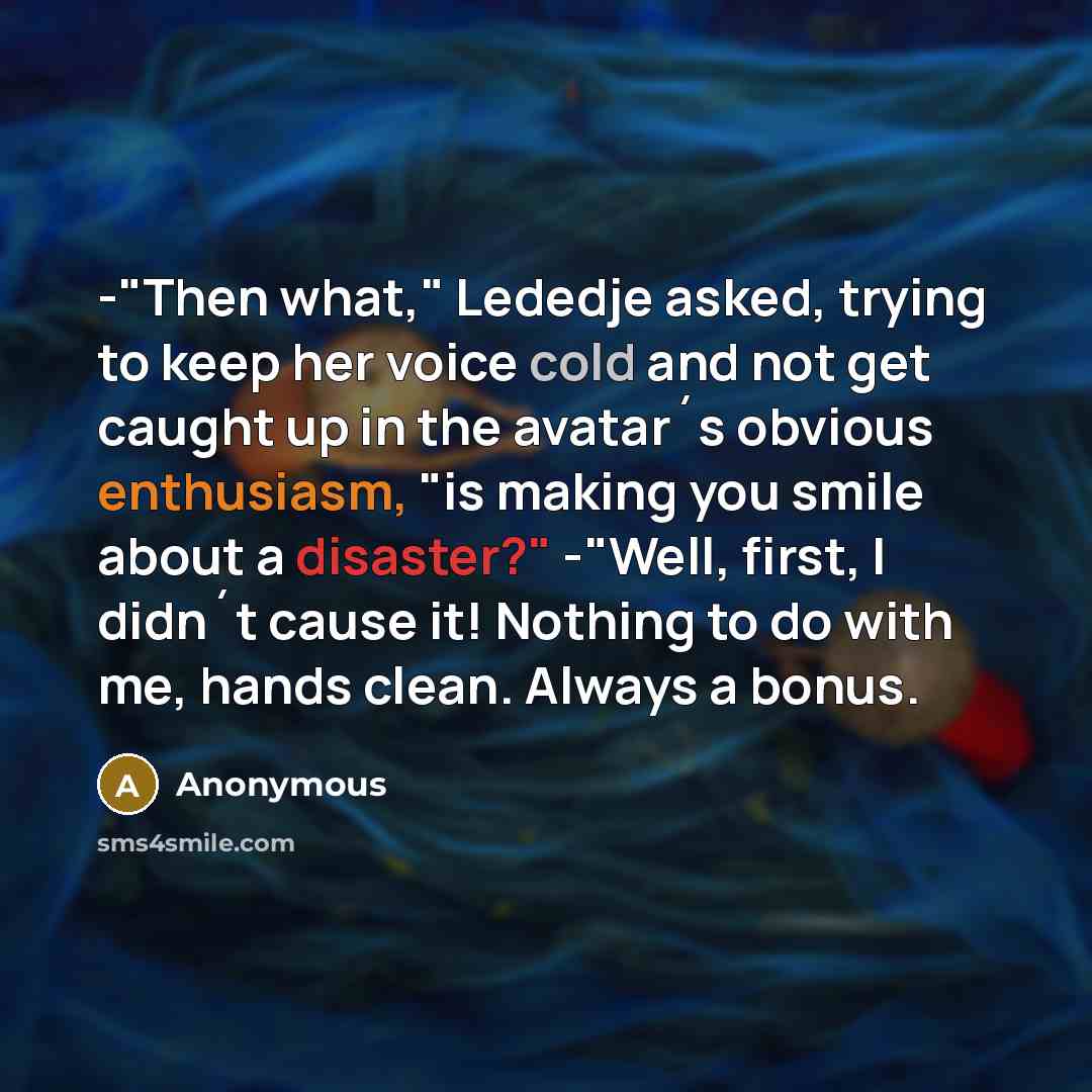 “-"Then what," Lededje asked, trying to keep her voice cold and not get caught up in the avatar´s obvious enthusiasm, "is making you smile about a disaster?" -"Well, first, I didn´t cause it! Nothing to do with me, hands clean. Always a bonus.” quote by Anonymous
