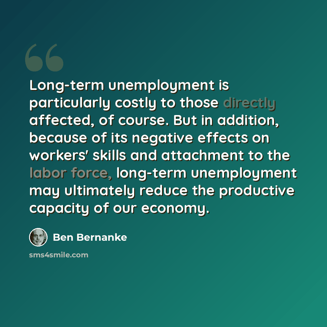 “Long-term unemployment is particularly costly to those directly affected, of course. But in addition, because of its negative effects on workers' skills and attachment to the labor force, long-term unemployment may ultimately reduce the productive capacity of our economy.” quote by Ben Bernanke