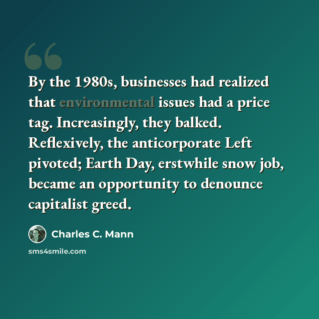 “By the 1980s, businesses had realized that environmental issues had a price tag. Increasingly, they balked. Reflexively, the anticorporate Left pivoted; Earth Day, erstwhile snow job, became an opportunity to denounce capitalist greed.” quote by Charles C. Mann