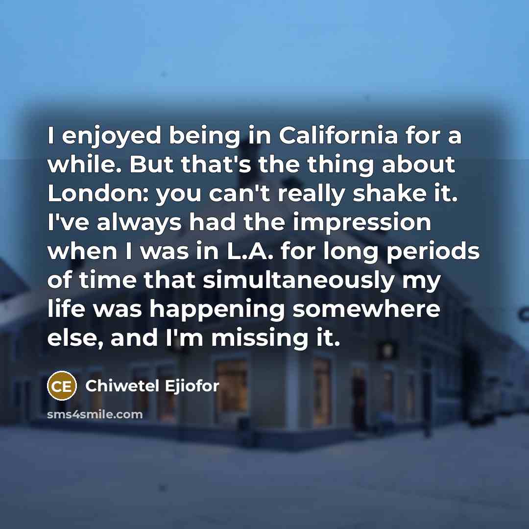“I enjoyed being in California for a while. But that's the thing about London: you can't really shake it. I've always had the impression when I was in L.A. for long periods of time that simultaneously my life was happening somewhere else, and I'm missing it.” quote by Chiwetel Ejiofor