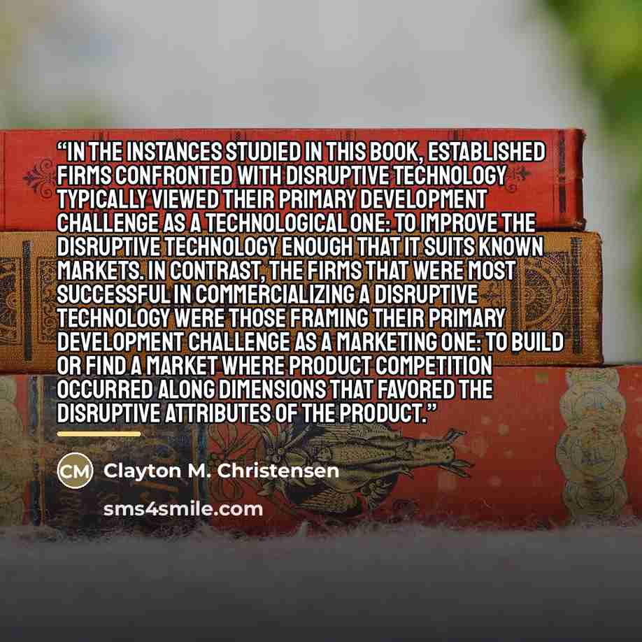 “In the instances studied in this book, established firms confronted with disruptive technology typically viewed their primary development challenge as a technological one: to improve the disruptive technology enough that it suits known markets. In contrast, the firms that were most successful in…” quote by Clayton M. Christensen