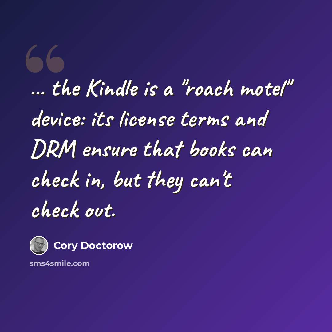 “... the Kindle is a "roach motel" device: its license terms and DRM ensure that books can check in, but they can't check out.” quote by Cory Doctorow