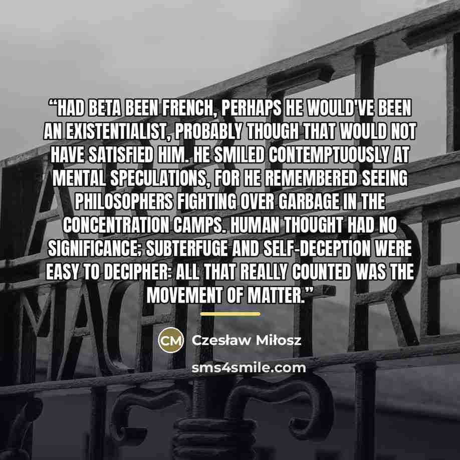“Had Beta been French, perhaps he would've been an existentialist, probably though that would not have satisfied him. He smiled contemptuously at mental speculations, for he remembered seeing philosophers fighting over garbage in the concentration camps. Human thought had no significance…” quote by Czesław Miłosz