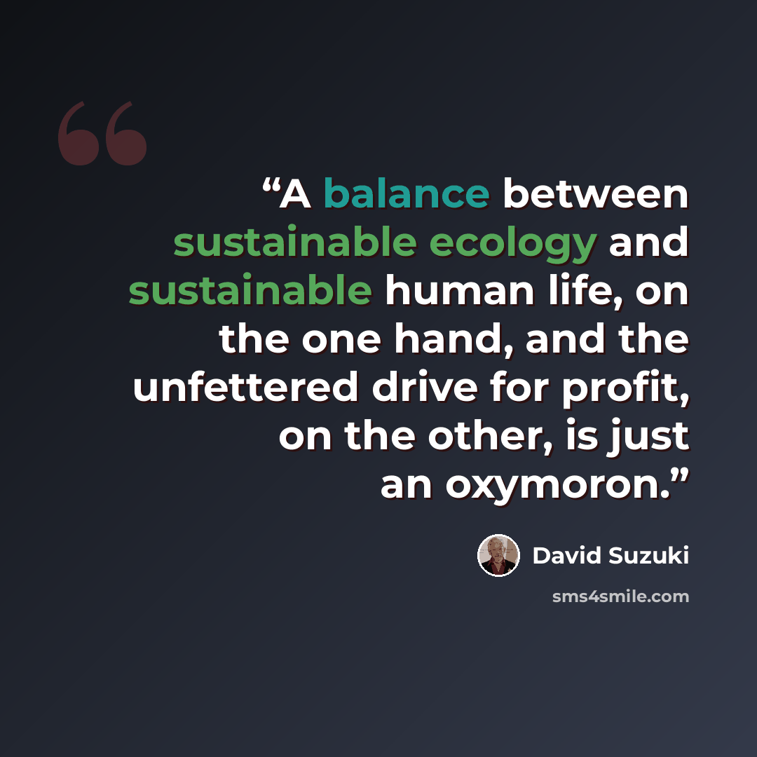 “A balance between sustainable ecology and sustainable human life, on the one hand, and the unfettered drive for profit, on the other, is just an oxymoron.” quote by David Suzuki