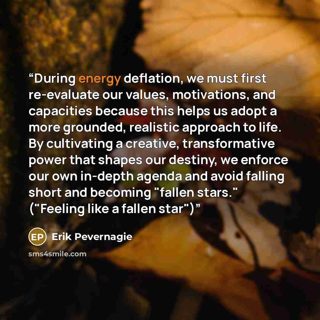 “During energy deflation, we must first re-evaluate our values, motivations, and capacities because this helps us adopt a more grounded, realistic approach to life. By cultivating a creative, transformative power that shapes our destiny, we enforce our own in-depth agenda and avoid falling short…” quote by Erik Pevernagie
