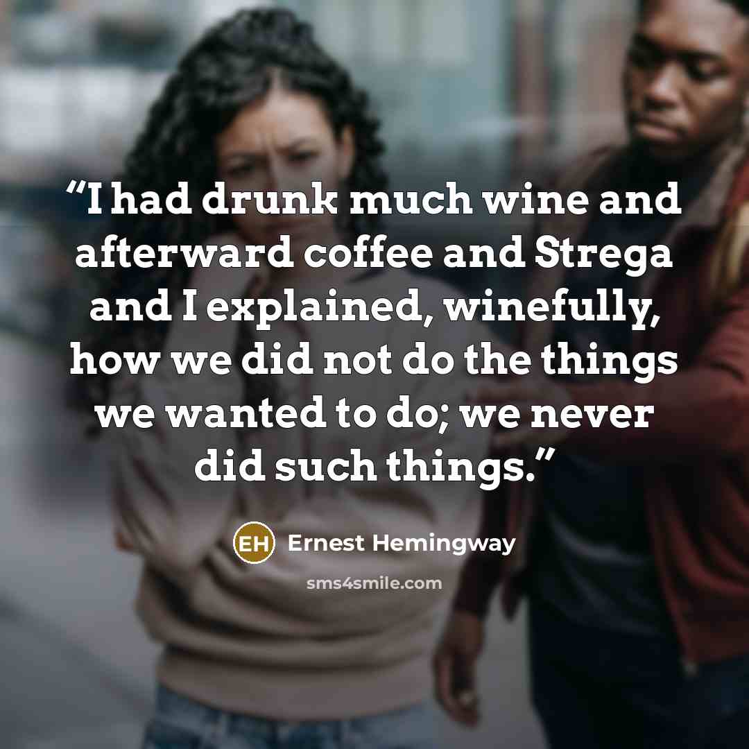 “I had drunk much wine and afterward coffee and Strega and I explained, winefully, how we did not do the things we wanted to do; we never did such things.” quote by Ernest Hemingway