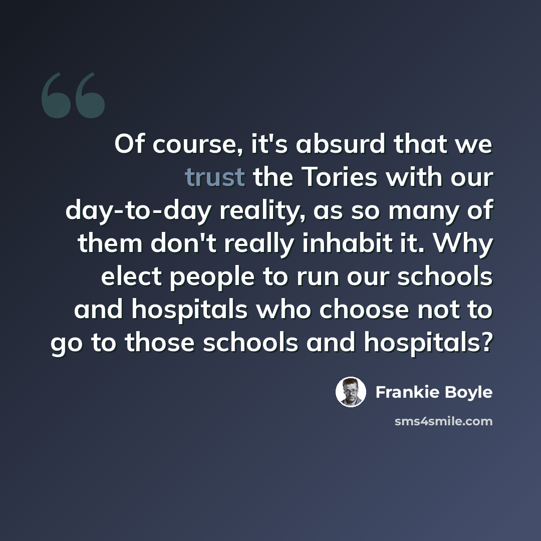 “Of course, it's absurd that we trust the Tories with our day-to-day reality, as so many of them don't really inhabit it. Why elect people to run our schools and hospitals who choose not to go to those schools and hospitals?” quote by Frankie Boyle