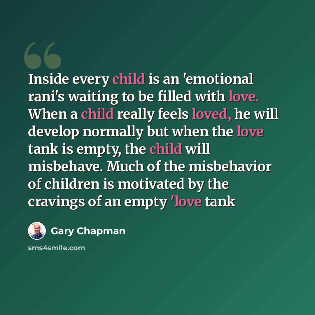 “Inside every child is an 'emotional rani's waiting to be filled with love. When a child really feels loved, he will develop normally but when the love tank is empty, the child will misbehave. Much of the misbehavior of children is motivated by the cravings of an empty 'love tank” quote by Gary Chapman