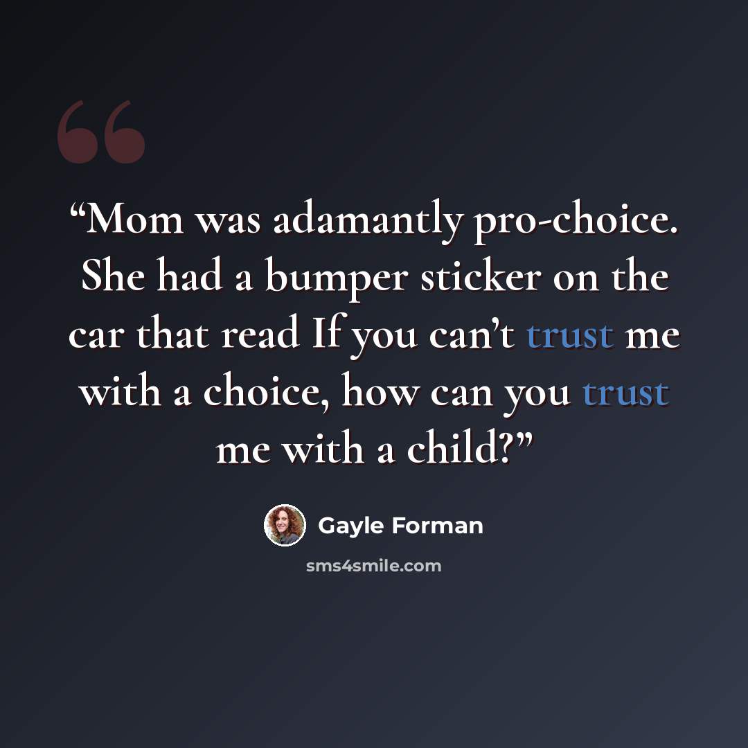 “Mom was adamantly pro-choice. She had a bumper sticker on the car that read If you can’t trust me with a choice, how can you trust me with a child?” quote by Gayle Forman