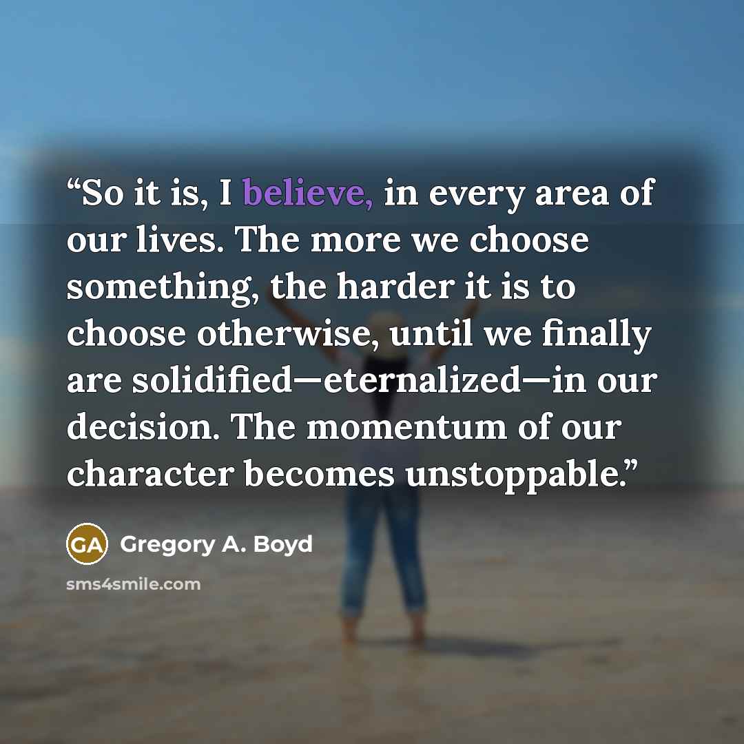 “So it is, I believe, in every area of our lives. The more we choose something, the harder it is to choose otherwise, until we finally are solidified—eternalized—in our decision. The momentum of our character becomes unstoppable.” quote by Gregory A. Boyd