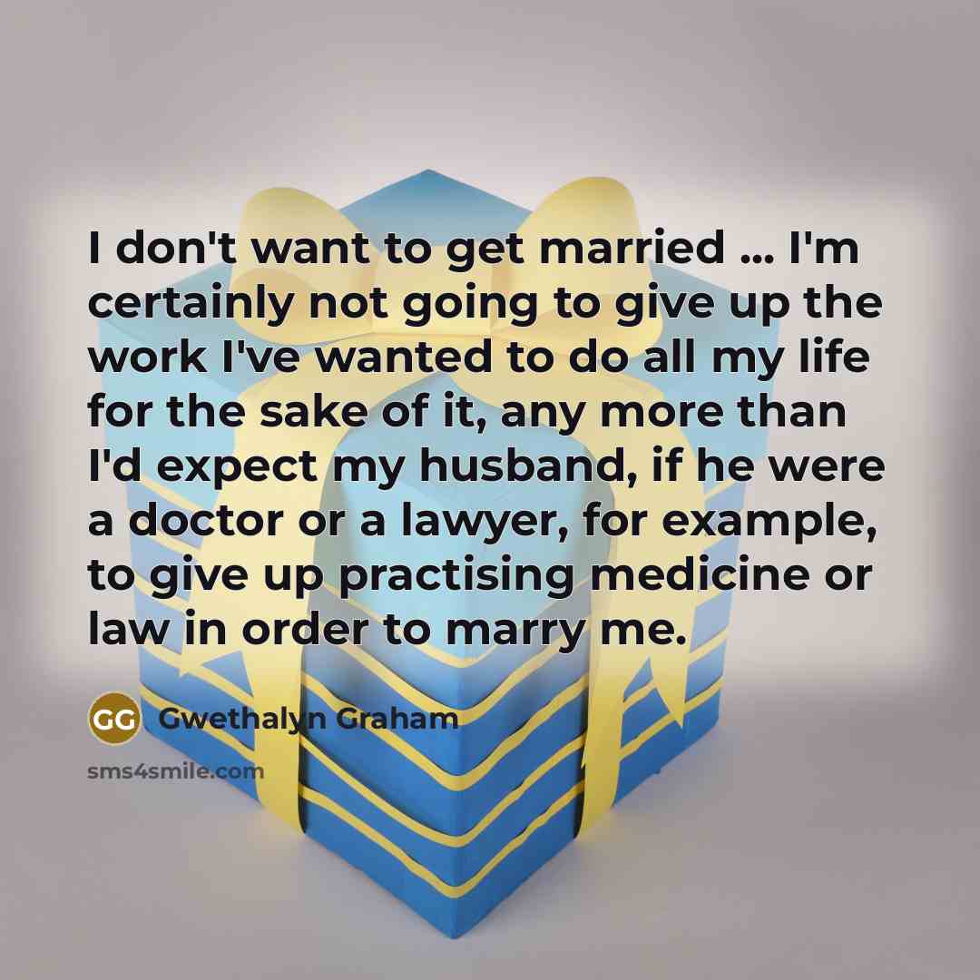 “I don't want to get married ... I'm certainly not going to give up the work I've wanted to do all my life for the sake of it, any more than I'd expect my husband, if he were a doctor or a lawyer, for example, to give up practising medicine or law in order to marry me.” quote by Gwethalyn Graham