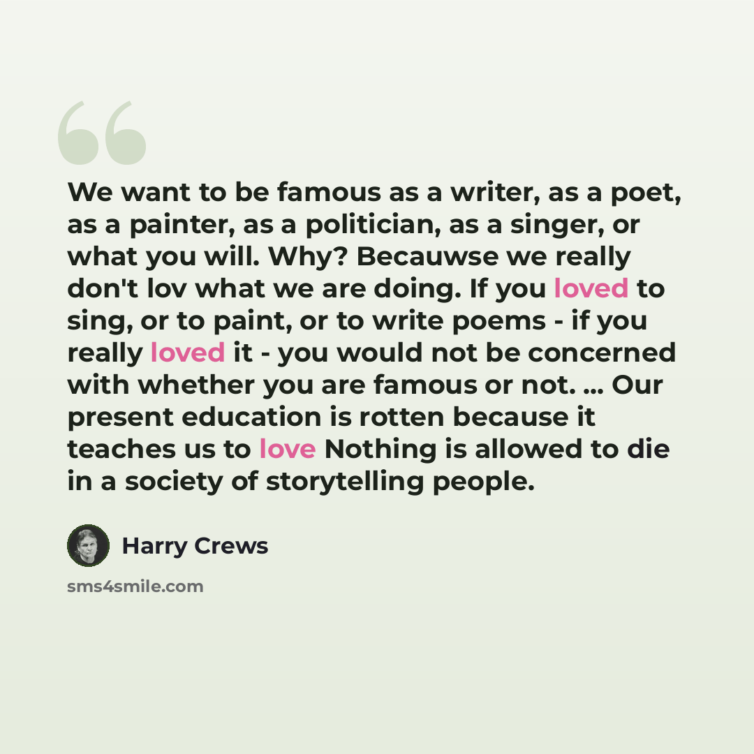 “We want to be famous as a writer, as a poet, as a painter, as a politician, as a singer, or what you will. Why? Becauwse we really don't lov what we are doing. If you loved to sing, or to paint, or to write poems - if you really loved it - you would not be concerned with whether you are famous or…” quote by Harry Crews
