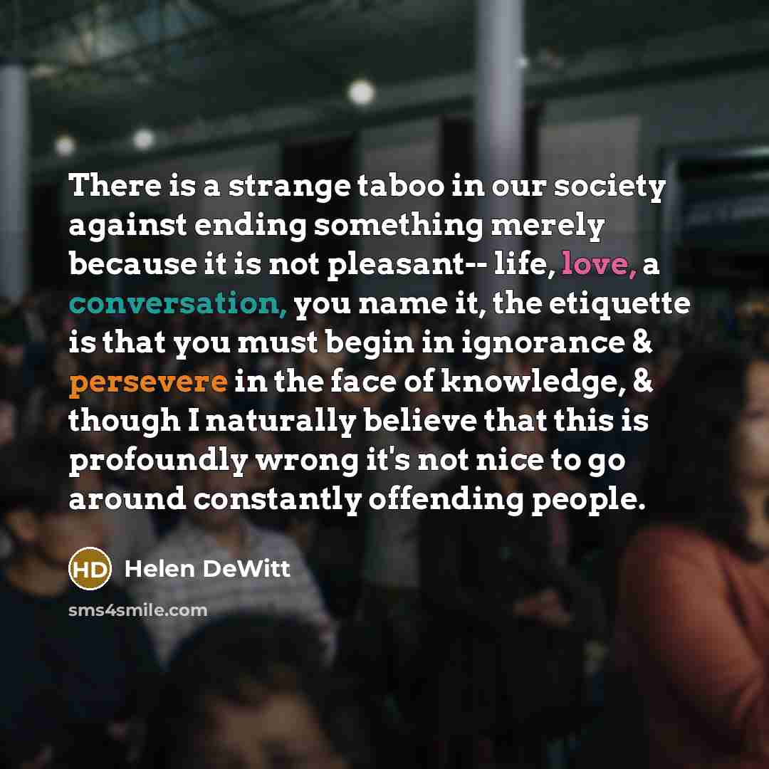“There is a strange taboo in our society against ending something merely because it is not pleasant-- life, love, a conversation, you name it, the etiquette is that you must begin in ignorance & persevere in the face of knowledge, & though I naturally believe that this is profoundly wrong it's not…” quote by Helen DeWitt
