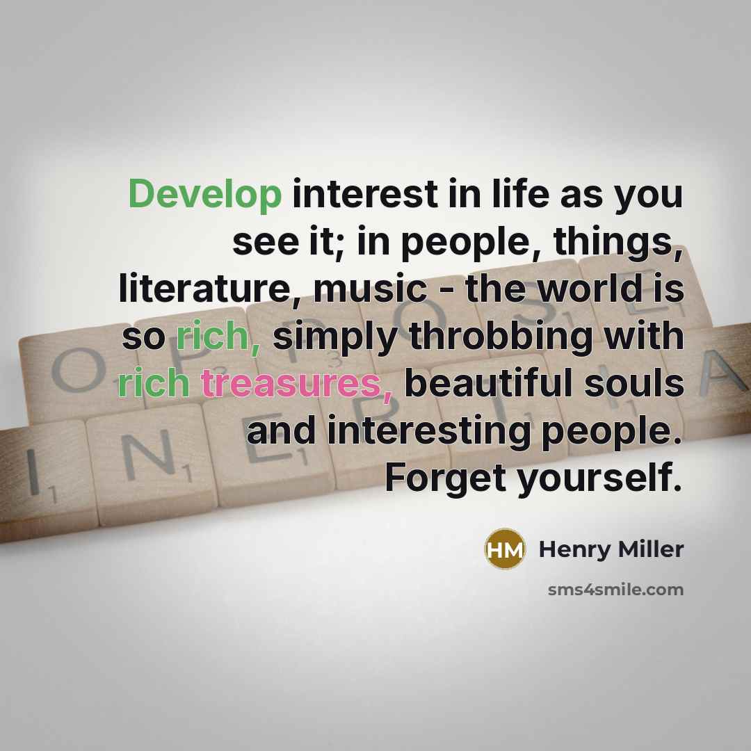 “Develop interest in life as you see it; in people, things, literature, music - the world is so rich, simply throbbing with rich treasures, beautiful souls and interesting people. Forget yourself.” quote by Henry Miller
