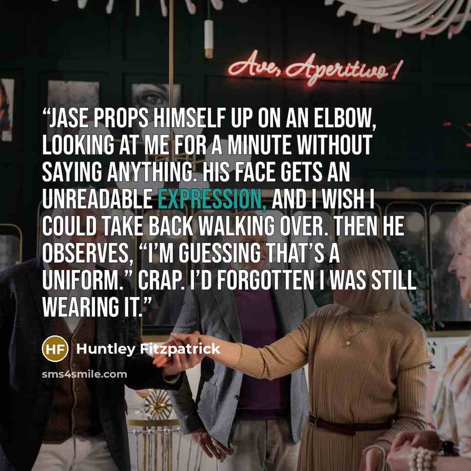 “Jase props himself up on an elbow, looking at me for a minute without saying anything. His face gets an unreadable expression, and I wish I could take back walking over. Then he observes, “I’m guessing that’s a uniform.” Crap. I’d forgotten I was still wearing it.” quote by Huntley Fitzpatrick