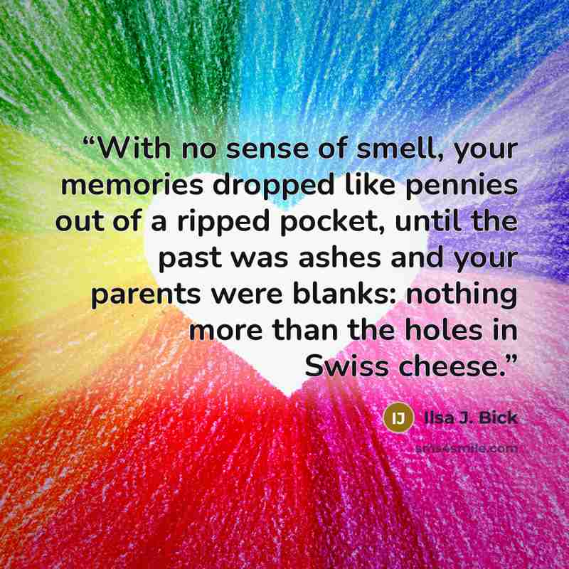 “With no sense of smell, your memories dropped like pennies out of a ripped pocket, until the past was ashes and your parents were blanks: nothing more than the holes in Swiss cheese.” quote by Ilsa J. Bick