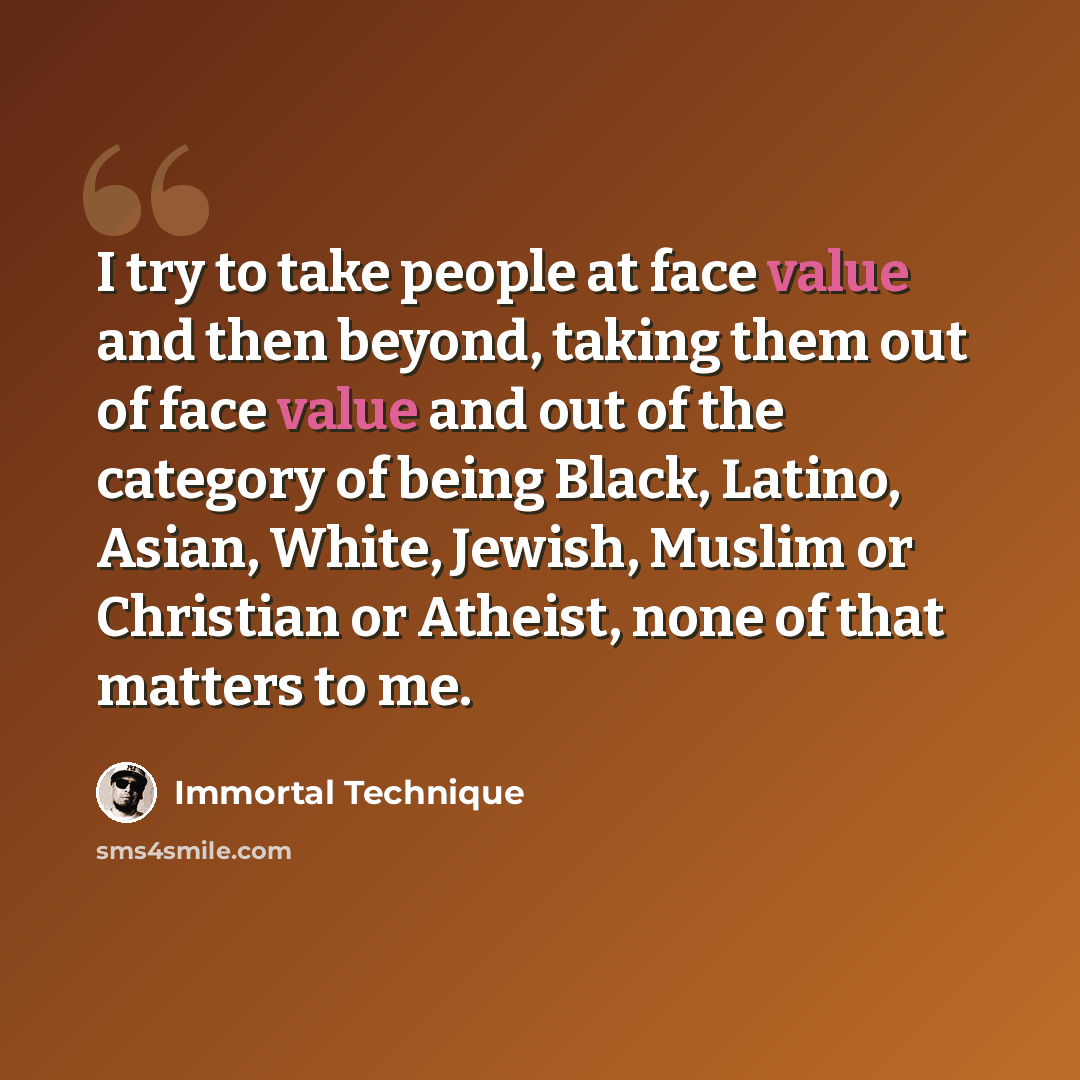 “I try to take people at face value and then beyond, taking them out of face value and out of the category of being Black, Latino, Asian, White, Jewish, Muslim or Christian or Atheist, none of that matters to me.” quote by Immortal Technique