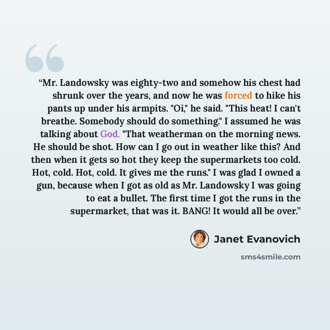 “Mr. Landowsky was eighty-two and somehow his chest had shrunk over the years, and now he was forced to hike his pants up under his armpits. "Oi," he said. "This heat! I can't breathe. Somebody should do something." I assumed he was talking about God. "That weatherman on the morning news. He should…” quote by Janet Evanovich