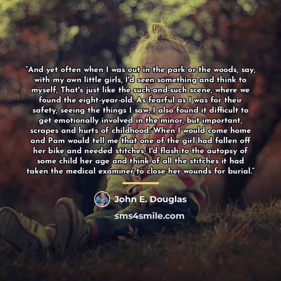 “And yet often when I was out in the park or the woods, say, with my own little girls, I'd seen something and think to myself, That's just like the such-and-such scene, where we found the eight-year-old. As fearful as I was for their safety, seeing the things I saw, I also found it difficult to get…” quote by John E. Douglas