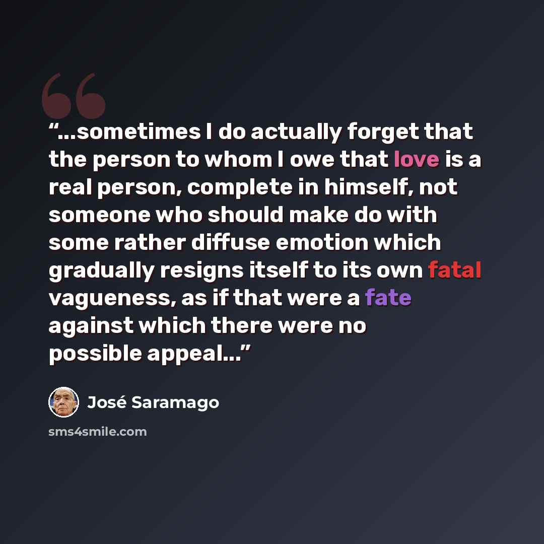 “...sometimes I do actually forget that the person to whom I owe that love is a real person, complete in himself, not someone who should make do with some rather diffuse emotion which gradually resigns itself to its own fatal vagueness, as if that were a fate against which there were no possible…” quote by Jose Saramago