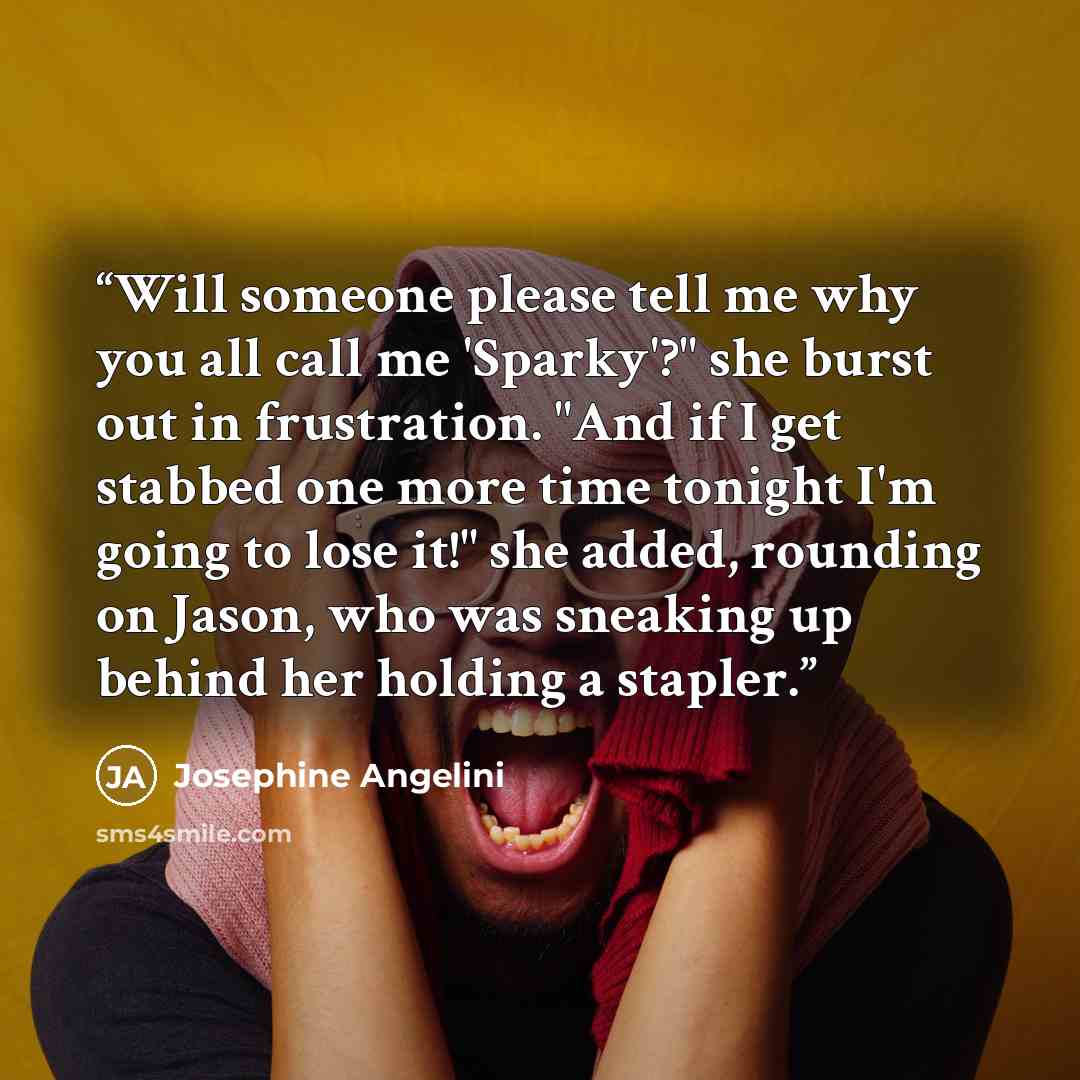 “Will someone please tell me why you all call me 'Sparky'?" she burst out in frustration. "And if I get stabbed one more time tonight I'm going to lose it!" she added, rounding on Jason, who was sneaking up behind her holding a stapler.” quote by Josephine Angelini