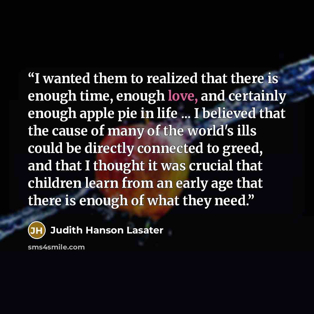 “I wanted them to realized that there is enough time, enough love, and certainly enough apple pie in life ... I believed that the cause of many of the world's ills could be directly connected to greed, and that I thought it was crucial that children learn from an early age that there is enough of…” quote by Judith Hanson Lasater