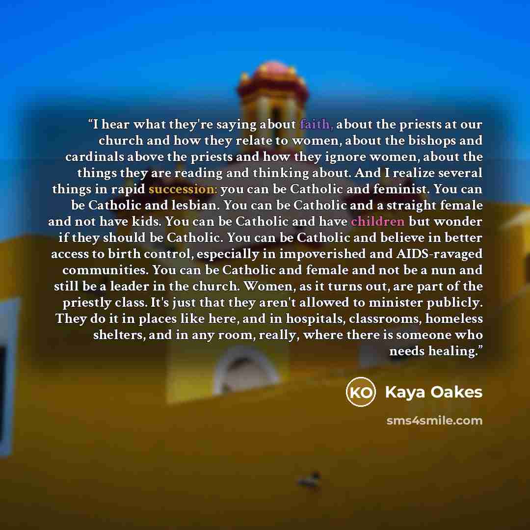 “I hear what they're saying about faith, about the priests at our church and how they relate to women, about the bishops and cardinals above the priests and how they ignore women, about the things they are reading and thinking about. And I realize several things in rapid succession: you can be…” quote by Kaya Oakes