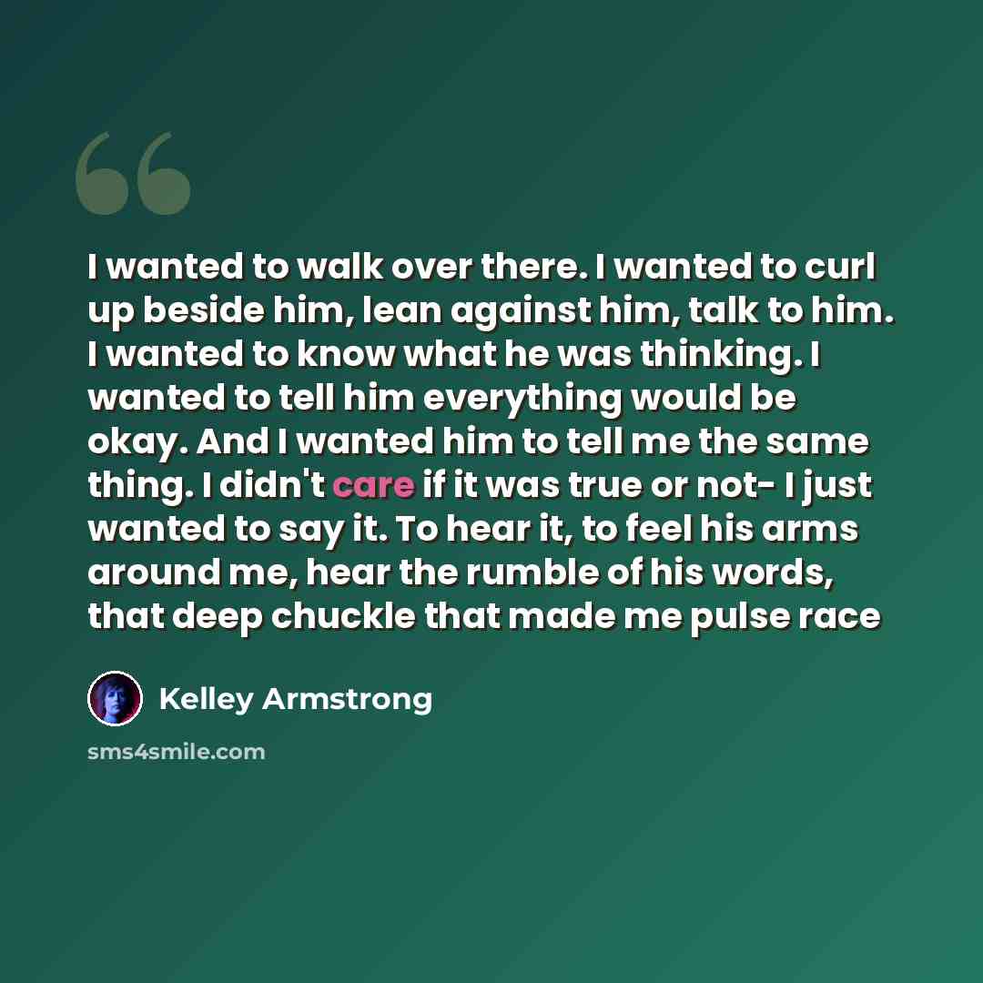 “I wanted to walk over there. I wanted to curl up beside him, lean against him, talk to him. I wanted to know what he was thinking. I wanted to tell him everything would be okay. And I wanted him to tell me the same thing. I didn't care if it was true or not- I just wanted to say it. To hear it, to…” quote by Kelley Armstrong