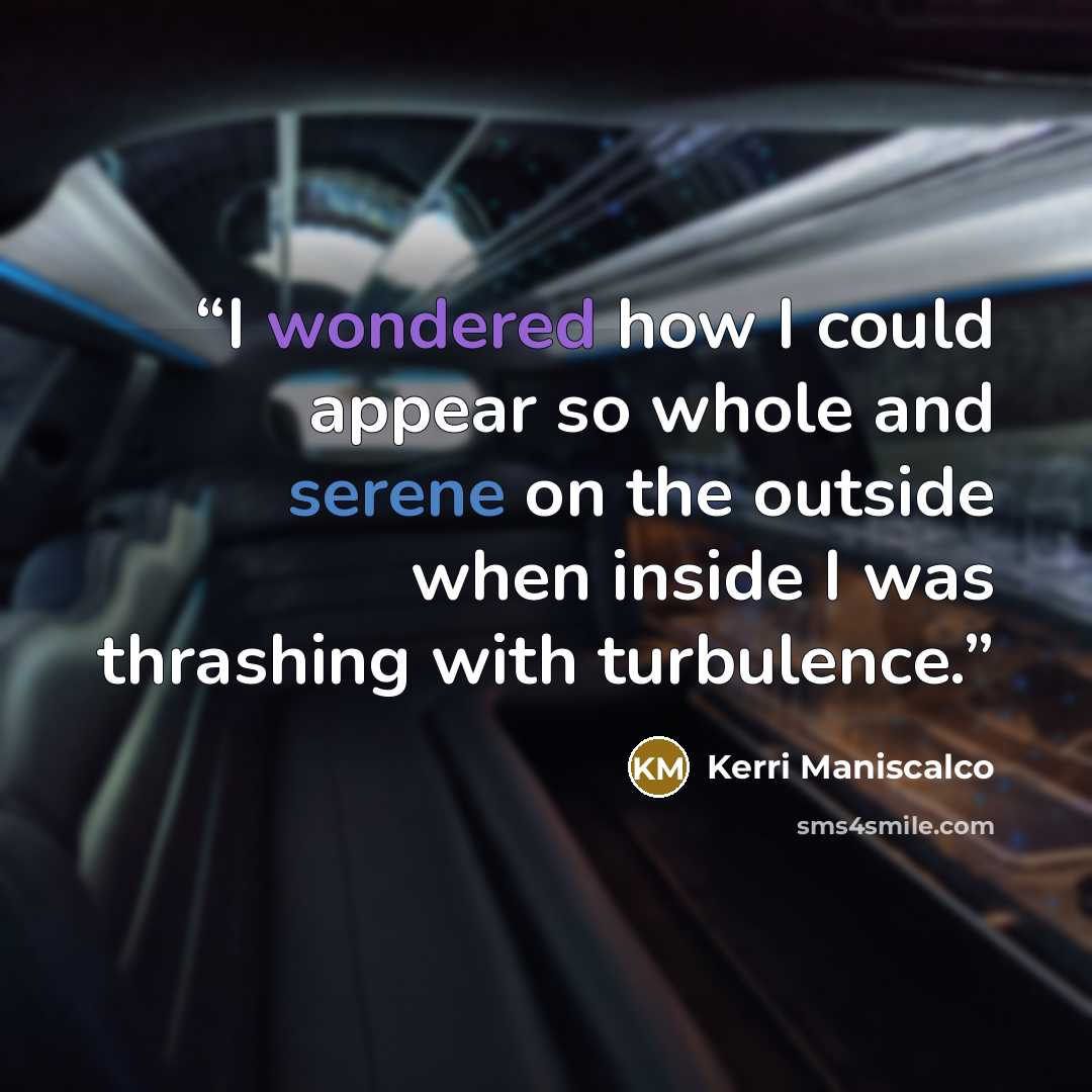 “I wondered how I could appear so whole and serene on the outside when inside I was thrashing with turbulence.” quote by Kerri Maniscalco