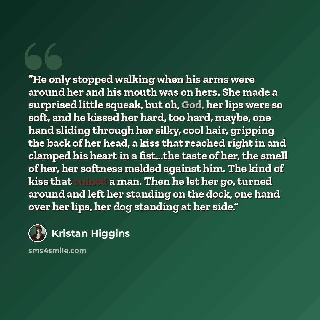 “He only stopped walking when his arms were around her and his mouth was on hers. She made a surprised little squeak, but oh, God, her lips were so soft, and he kissed her hard, too hard, maybe, one hand sliding through her silky, cool hair, gripping the back of her head, a kiss that reached right…” quote by Kristan Higgins