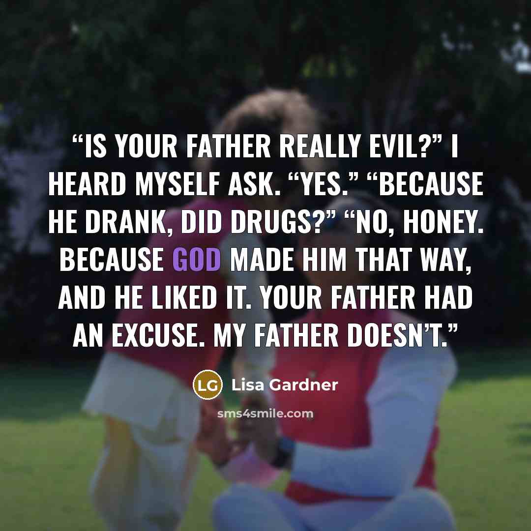 “Is your father really evil?” I heard myself ask. “Yes.” “Because he drank, did drugs?” “No, honey. Because God made him that way, and he liked it. Your father had an excuse. My father doesn’t.” quote by Lisa Gardner