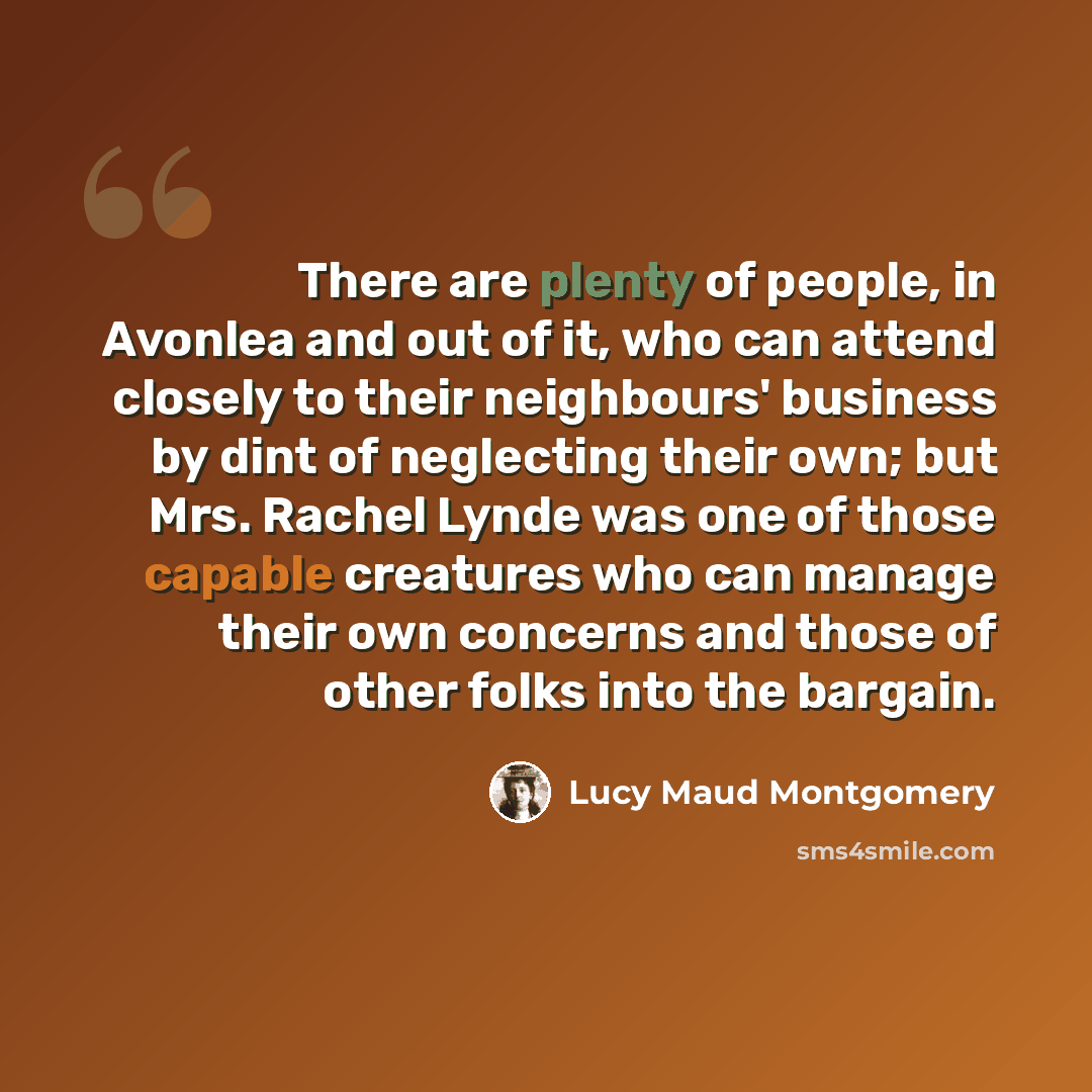 “There are plenty of people, in Avonlea and out of it, who can attend closely to their neighbours' business by dint of neglecting their own; but Mrs. Rachel Lynde was one of those capable creatures who can manage their own concerns and those of other folks into the bargain.” quote by Lucy Maud Montgomery