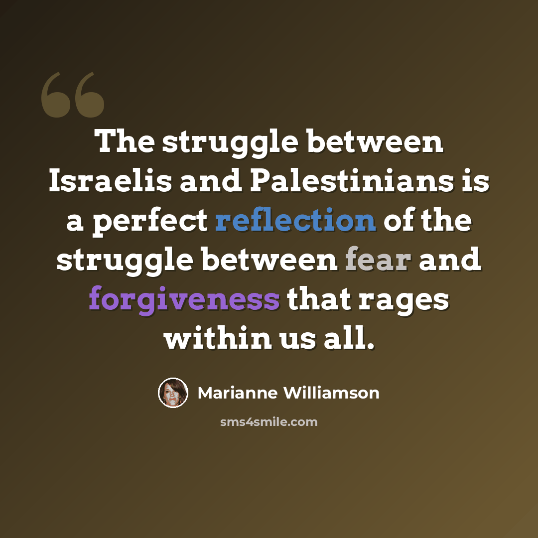 “The struggle between Israelis and Palestinians is a perfect reflection of the struggle between fear and forgiveness that rages within us all.” quote by Marianne Williamson