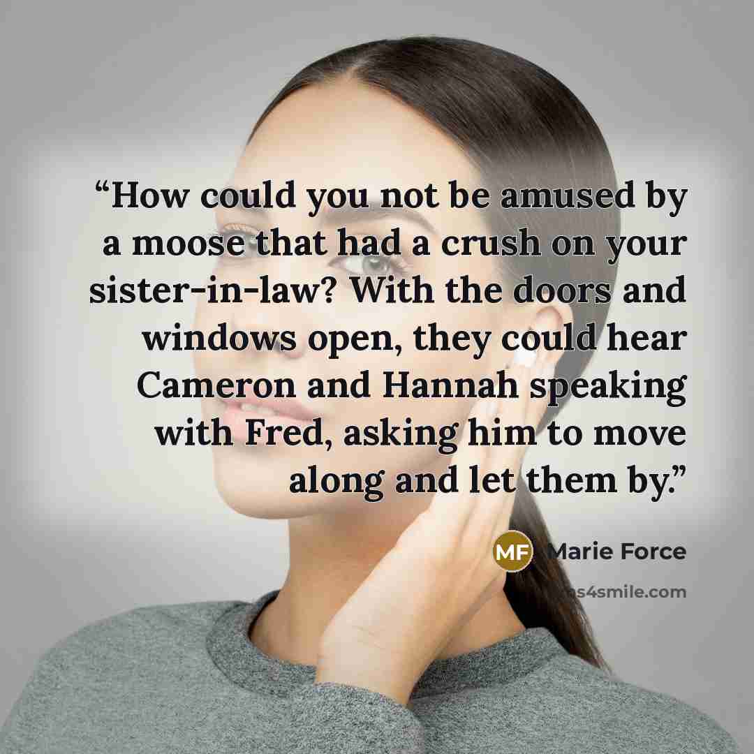 “How could you not be amused by a moose that had a crush on your sister-in-law? With the doors and windows open, they could hear Cameron and Hannah speaking with Fred, asking him to move along and let them by.” quote by Marie Force
