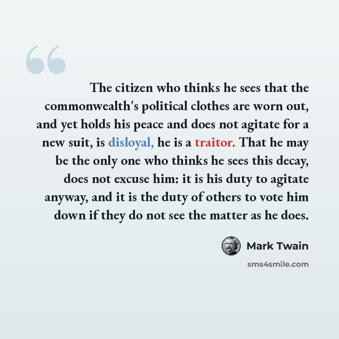 “The citizen who thinks he sees that the commonwealth's political clothes are worn out, and yet holds his peace and does not agitate for a new suit, is disloyal, he is a traitor. That he may be the only one who thinks he sees this decay, does not excuse him: it is his duty to agitate anyway, and it…” quote by Mark Twain