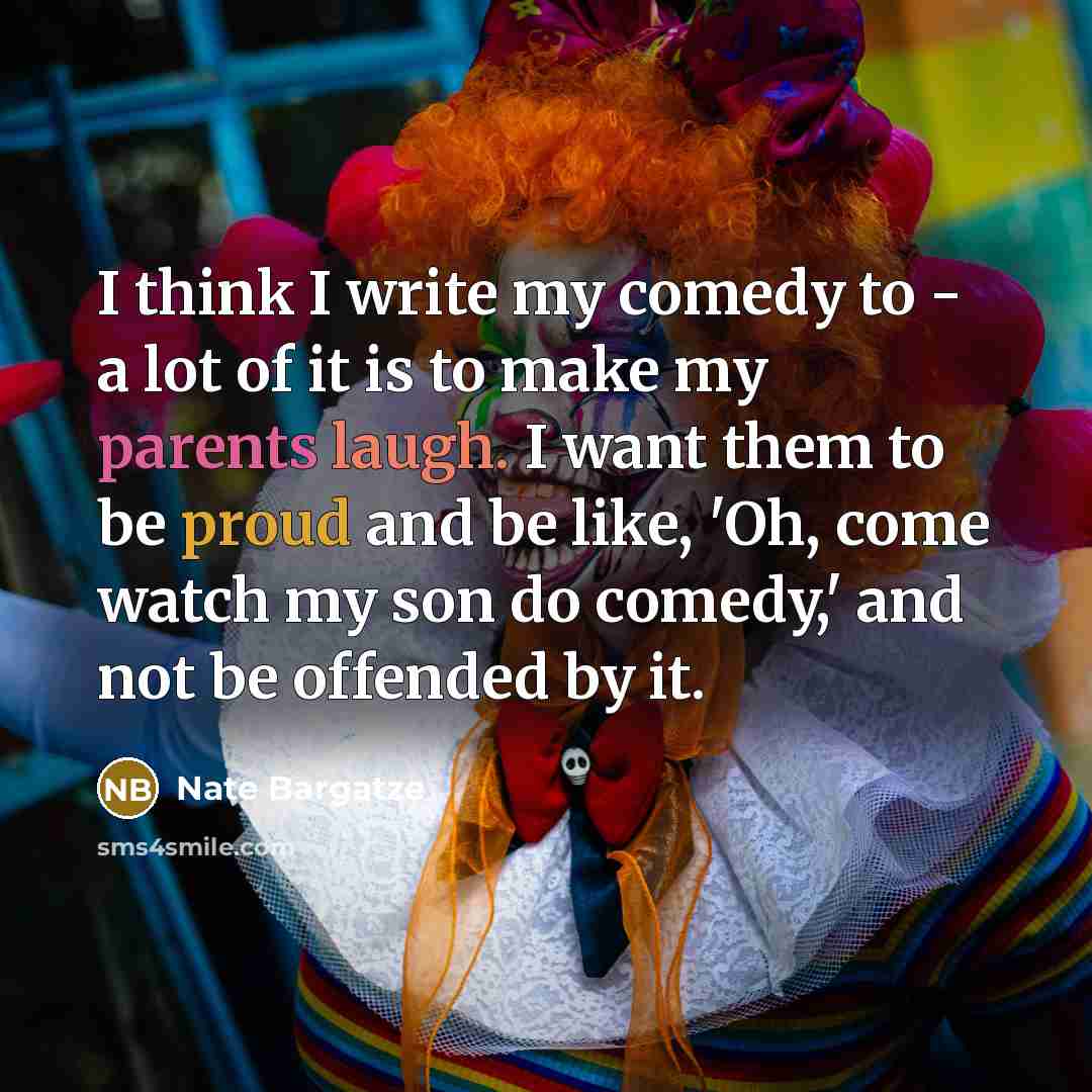 “I think I write my comedy to - a lot of it is to make my parents laugh. I want them to be proud and be like, 'Oh, come watch my son do comedy,' and not be offended by it.” quote by Nate Bargatze