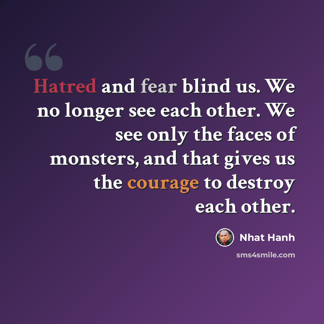 “Hatred and fear blind us. We no longer see each other. We see only the faces of monsters, and that gives us the courage to destroy each other.” quote by Nhat Hanh