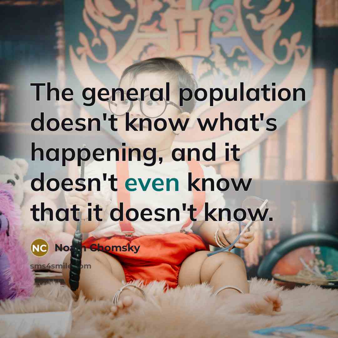 “The general population doesn't know what's happening, and it doesn't even know that it doesn't know.” quote by Noam Chomsky