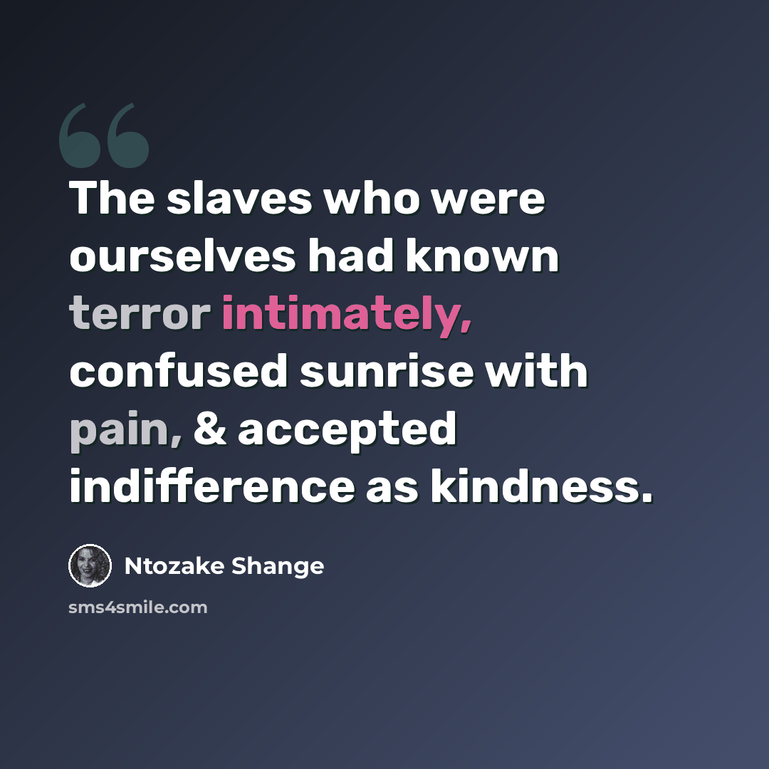 “The slaves who were ourselves had known terror intimately, confused sunrise with pain, & accepted indifference as kindness.” quote by Ntozake Shange