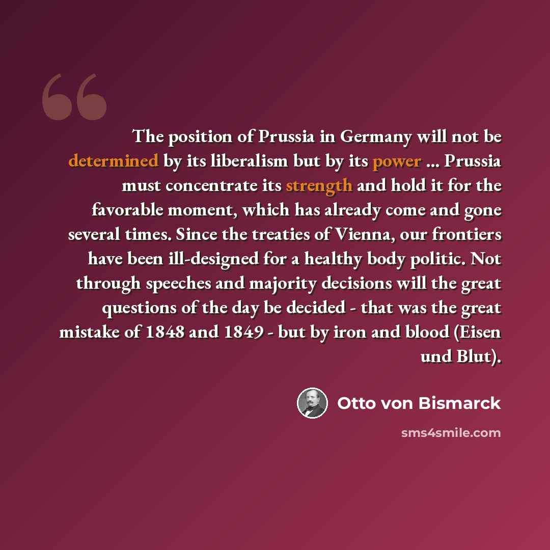 “The position of Prussia in Germany will not be determined by its liberalism but by its power ... Prussia must concentrate its strength and hold it for the favorable moment, which has already come and gone several times. Since the treaties of Vienna, our frontiers have been ill-designed for a…” quote by Otto von Bismarck