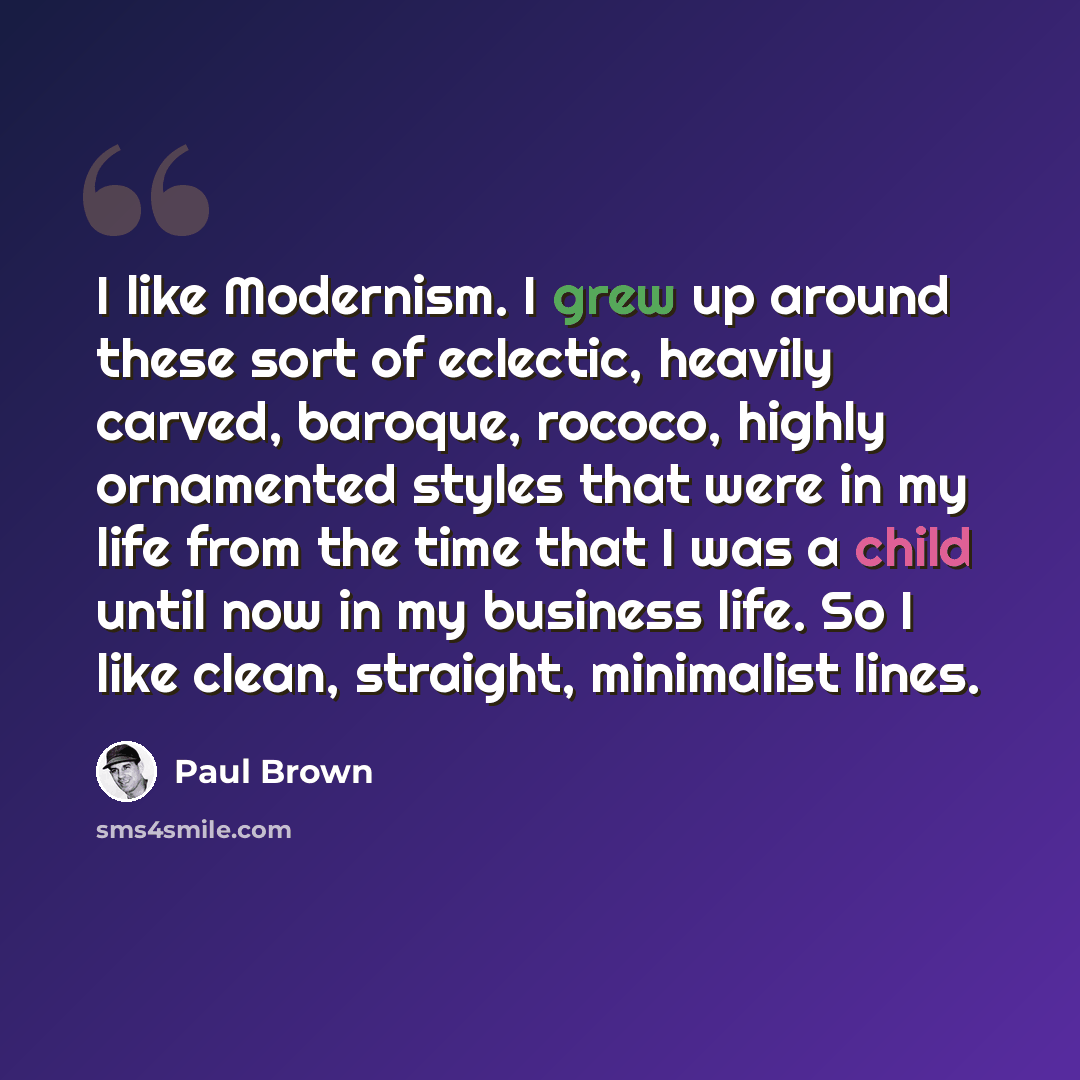 “I like Modernism. I grew up around these sort of eclectic, heavily carved, baroque, rococo, highly ornamented styles that were in my life from the time that I was a child until now in my business life. So I like clean, straight, minimalist lines.” quote by Paul Brown