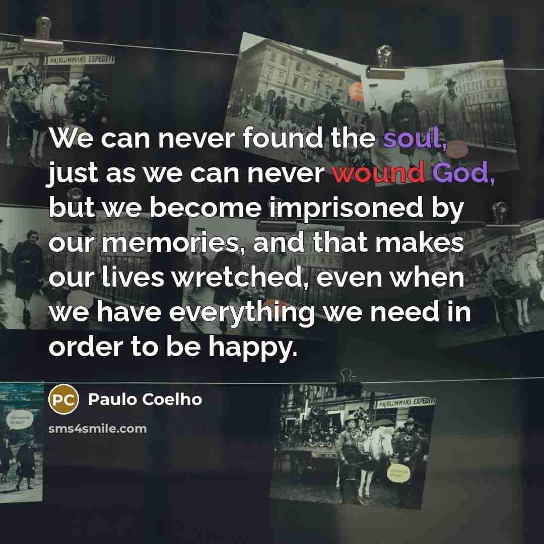 “We can never found the soul, just as we can never wound God, but we become imprisoned by our memories, and that makes our lives wretched, even when we have everything we need in order to be happy.” quote by Paulo Coelho