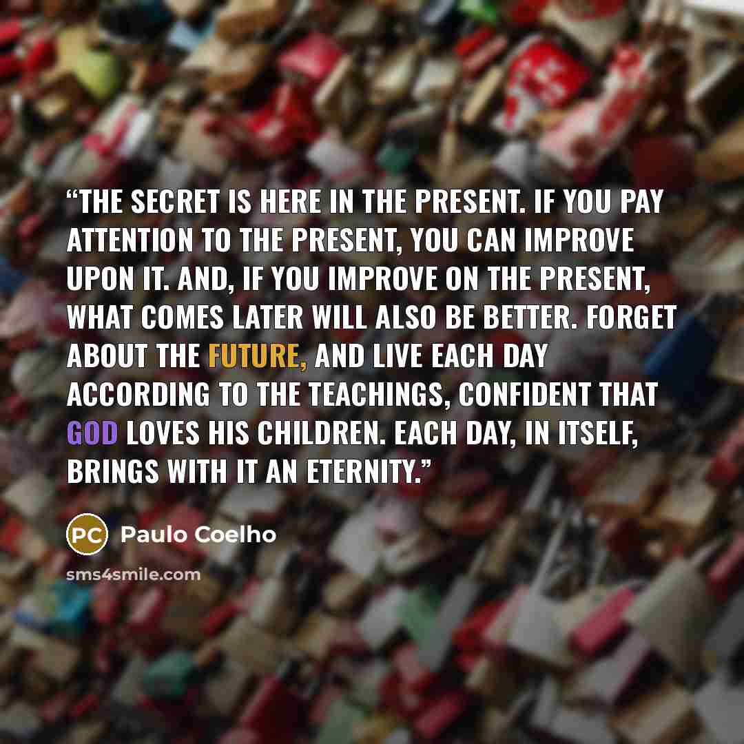 “The secret is here in the present. If you pay attention to the present, you can improve upon it. And, if you improve on the present, what comes later will also be better. Forget about the future, and live each day according to the teachings, confident that God loves his children. Each day, in…” quote by Paulo Coelho