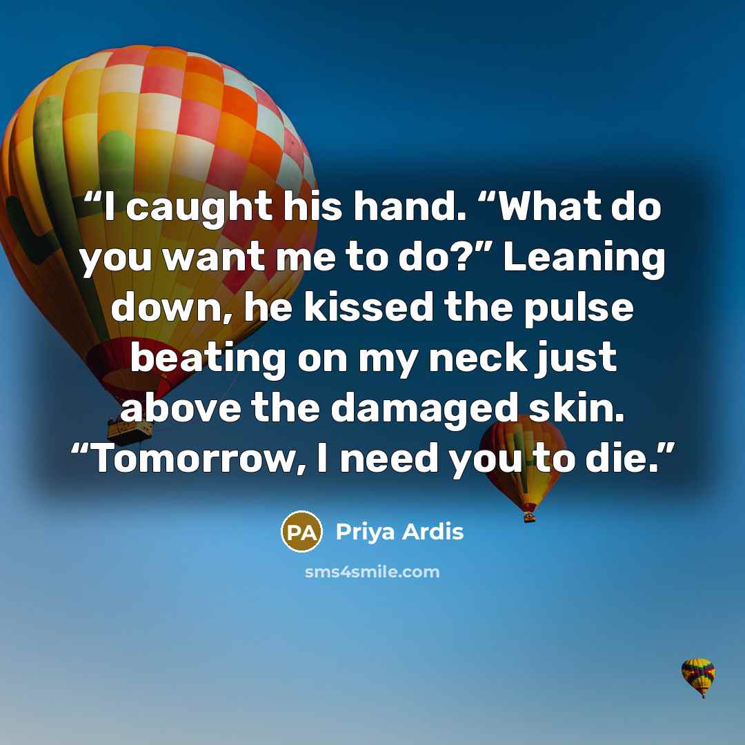 “I caught his hand. “What do you want me to do?” Leaning down, he kissed the pulse beating on my neck just above the damaged skin. “Tomorrow, I need you to die.” quote by Priya Ardis