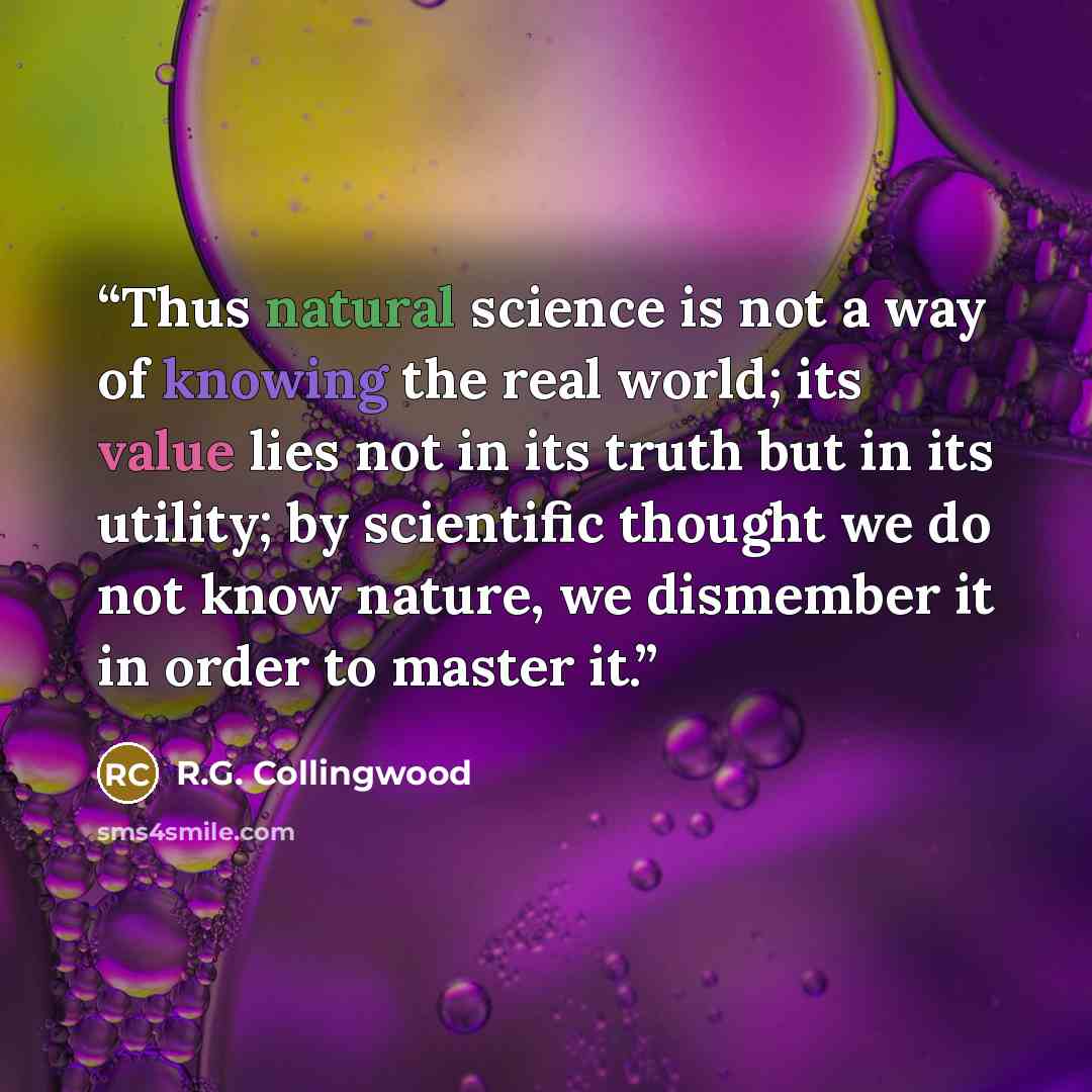 “Thus natural science is not a way of knowing the real world; its value lies not in its truth but in its utility; by scientific thought we do not know nature, we dismember it in order to master it.” quote by R.G. Collingwood