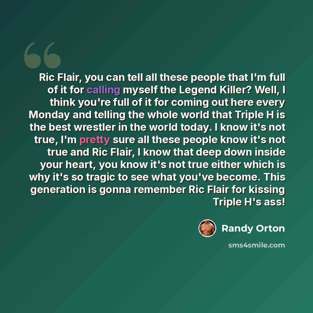 “Ric Flair, you can tell all these people that I'm full of it for calling myself the Legend Killer? Well, I think you're full of it for coming out here every Monday and telling the whole world that Triple H is the best wrestler in the world today. I know it's not true, I'm pretty sure all these…” quote by Randy Orton