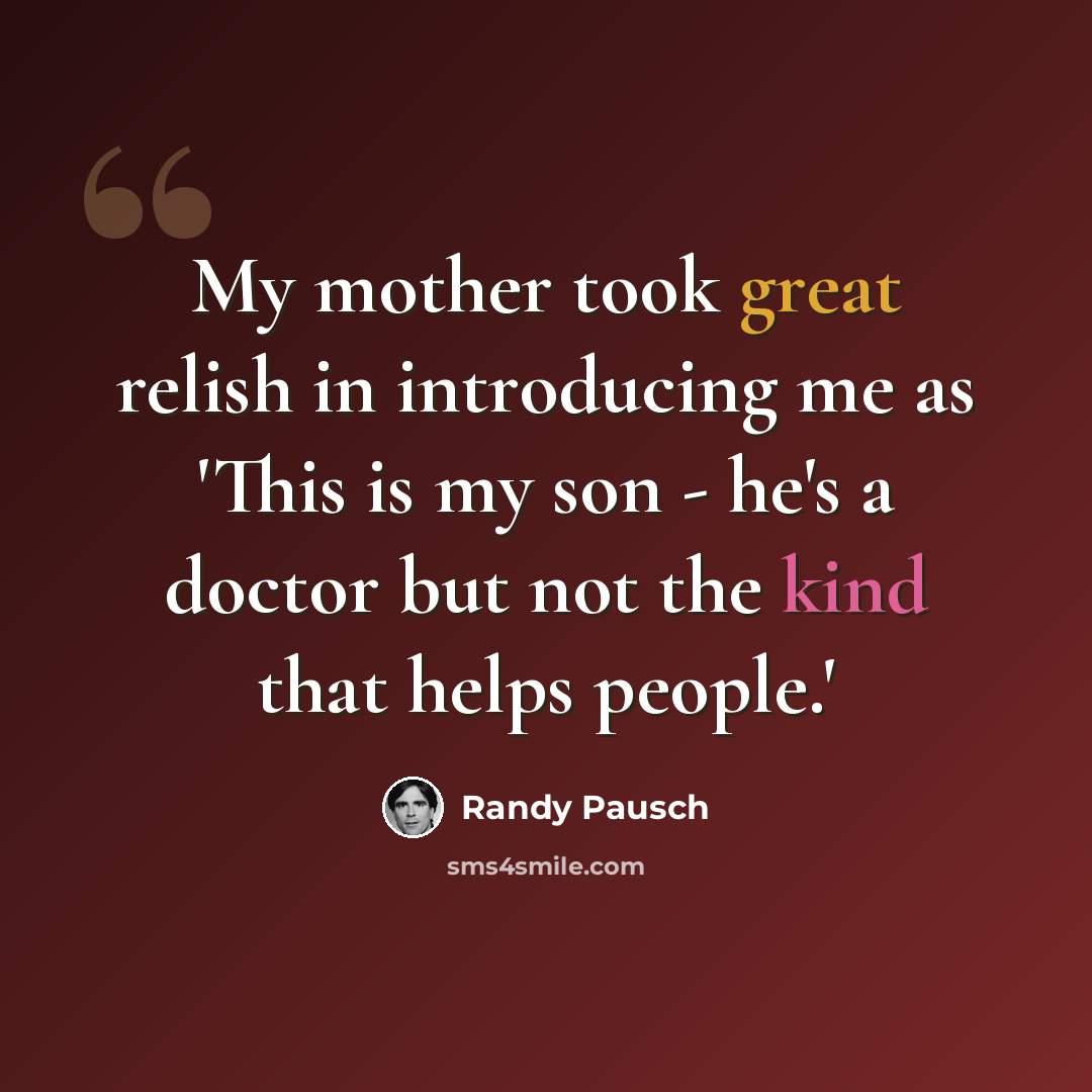 “My mother took great relish in introducing me as 'This is my son - he's a doctor but not the kind that helps people.'” quote by Randy Pausch